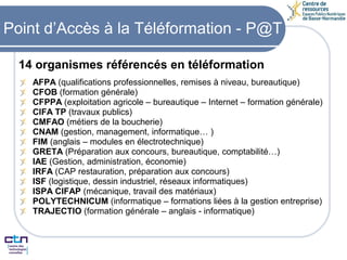 14 organismes référencés en téléformation AFPA  (qualifications professionnelles, remises à niveau, bureautique) CFOB  (formation générale) CFPPA  (exploitation agricole – bureautique – Internet – formation générale) CIFA TP  (travaux publics) CMFAO  (métiers de la boucherie) CNAM  (gestion, management, informatique… ) FIM  (anglais – modules en électrotechnique) GRETA  (Préparation aux concours, bureautique, comptabilité…) IAE  (Gestion, administration, économie) IRFA  (CAP restauration, préparation aux concours) ISF  (logistique, dessin industriel, réseaux informatiques) ISPA CIFAP  (mécanique, travail des matériaux) POLYTECHNICUM  (informatique – formations liées à la gestion entreprise) TRAJECTIO  (formation générale – anglais - informatique) Point d’Accès à la Téléformation - P@T 