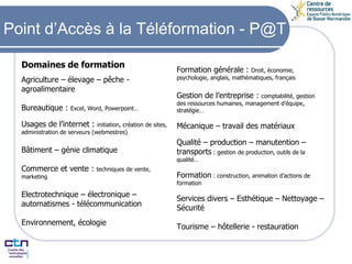 Formation générale :  Droit, économie, psychologie, anglais, mathématiques, français Gestion de l’entreprise :  comptabilité, gestion des ressources humaines, management d’équipe, stratégie… Mécanique – travail des matériaux Qualité – production – manutention –transports  : gestion de production, outils de la qualité… Formation  : construction, animation d’actions de formation Services divers – Esthétique – Nettoyage – Sécurité Tourisme – hôtellerie - restauration Agriculture – élevage – pêche - agroalimentaire   Bureautique :  Excel, Word, Powerpoint… Usages de l’internet :  initiation, création de sites, administration de serveurs (webmestres) Bâtiment – génie climatique Commerce et vente :  techniques de vente, marketing  Electrotechnique – électronique –automatismes - télécommunication Environnement, écologie Point d’Accès à la Téléformation - P@T Domaines de formation 