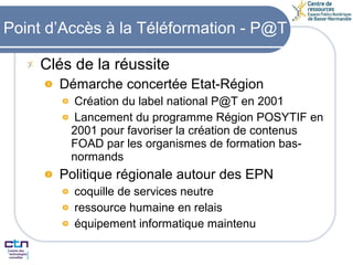 Point d’Accès à la Téléformation - P@T Clés de la réussite Démarche concertée Etat-Région Création du label national P@T en 2001 Lancement du programme Région POSYTIF en 2001 pour favoriser la création de contenus FOAD par les organismes de formation bas-normands Politique régionale autour des EPN coquille de services neutre ressource humaine en relais équipement informatique maintenu 