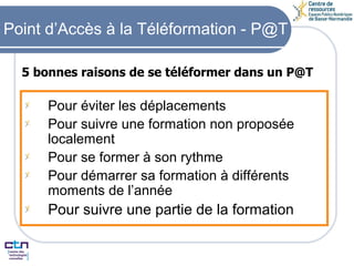 5 bonnes raisons de se téléformer dans un P@T Pour éviter les déplacements Pour suivre une formation non proposée localement Pour se former à son rythme Pour démarrer sa formation à différents moments de l’année Pour suivre une partie de la formation Point d’Accès à la Téléformation - P@T 