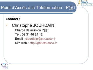 Contact : Christophe JOURDAIN Chargé de mission P@T Tél : 02 31 46 24 12 Email :  [email_address] Site web :  http:// pat.ctn.asso.fr Point d’Accès à la Téléformation - P@T 