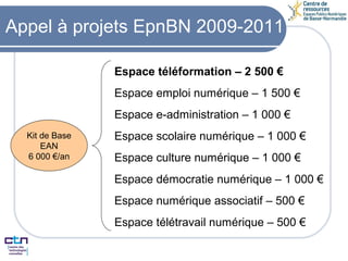 Appel à projets EpnBN 2009-2011 Kit de Base EAN 6 000 €/an Espace téléformation – 2 500 € Espace emploi numérique – 1 500 € Espace e-administration – 1 000 € Espace scolaire numérique – 1 000 € Espace culture numérique – 1 000 € Espace démocratie numérique – 1 000 € Espace numérique associatif – 500 € Espace télétravail numérique – 500 € 
