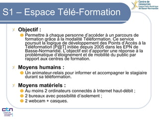 S1 – Espace Télé-Formation Objectif : Permettre à chaque personne d’accéder à un parcours de formation grâce à la modalité Téléformation. Ce service poursuit la logique de développement des Points d’Accès à la Téléformation [P@T] initiée depuis 2005 dans les EPN de Basse-Normandie. L’objectif est d’apporter une réponse à la problématique d’éloignement et de mobilité du public par rapport aux centres de formation. Moyens humains : Un animateur-relais pour informer et accompagner le stagiaire durant sa téléformation. Moyens matériels : Au moins 2 ordinateurs connectés à Internet haut-débit ; 2 bureaux avec possibilité d’isolement ; 2 webcam + casques. 