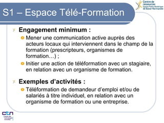 S1 – Espace Télé-Formation Engagement minimum : Mener une communication active auprès des acteurs locaux qui interviennent dans le champ de la formation (prescripteurs, organismes de formation…) ; Initier une action de téléformation avec un stagiaire, en relation avec un organisme de formation. Exemples d’activités : Téléformation de demandeur d’emploi et/ou de salariés à titre individuel, en relation avec un organisme de formation ou une entreprise.  