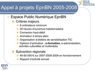 Appel à projets EpnBN 2005-2008 Espace Public Numérique EpnBN Critères majeurs 6 ordinateurs minimum 20 heures d’ouverture hebdomadaire Connexion haut-débit Animateur à temps plein Organisation d’ateliers de sensibilisation TIC Options d’animation :  e-formation , e-administration, activités culturelles et multimédia Subvention régionale 40-50 000 € sur 2007-2008-2009 en fonctionnement Rapport d’activité annuel 
