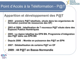 Point d’Accès à la Téléformation - P@T 2002 : premiers P@T labellisés, situés dans les organismes de formation (centres de ressources des OF) 2003 et 2004 : labellisation de 7 nouveaux P@T situés dans des Espaces Publics Numériques 2005 : La région labellise les EPN BN. Programme d’intégration des P@T dans ces EPN BN Depuis 2006  : Montée en puissance des P@T en EPN 2007 : Délabellisation de certains P@T en OF 2009 : 44 P@T en Basse-Normandie Apparition et développement des P@T 