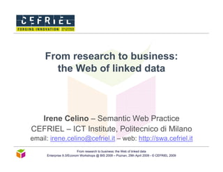 From research to business:
       the Web of linked data



  Irene Celino – Semantic Web Practice
CEFRIEL – ICT Institute, Politecnico di Milano
email: irene.celino@cefriel.it – web: http://swa.cefriel.it
                          From research to business: the Web of linked data
      Enterprise X.0/Econom Workshops @ BIS 2009 – Poznan, 29th April 2009 - © CEFRIEL 2009
 