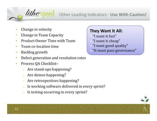 Other Leading Indicators - Use With Caution!
• Change in velocity
• Change in Team Capacity
• Product Owner Time with Team
• Team co-location time
• Backlog growth
• Defect generation and resolution rates
They Want It All:
“I want it fast”
“I want it cheap”
“I want good quality”
“It must pass governance”
1111
• Process QA Checklist–
o Are stand-ups happening?
o Are demos happening?
o Are retrospectives happening?
o Is working software delivered in every sprint?
o Is testing occurring in every sprint?
 