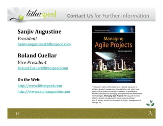 Contact Us for Further Information
Sanjiv Augustine
President
Sanjiv.Augustine@lithespeed.com
Roland Cuellar
Vice President
1313
Vice President
Roland.Cuellar@lithespeed.com
On the Web:
http://www.lithespeed.com
http://www.sanjivaugustine.com
"I only wish I had read this book when I started my career in
software product management, or even better yet, when I was
given my first project to manage. In addition to providing an
excellent handbook for managing with agile software development
methodologies, Managing Agile Projects offers a guide to more
effective project management in many business settings."
John P. Barnes, former Vice President of Product Management at
Emergis, Inc.
 
