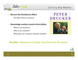 • Beware the Hawthorne Effect
o We affect what we measure
• Knowledge workers need to first define:
o What is our business?
Who is our customer?
Defining Key Metrics
o Who is our customer?
o What does our customer consider valuable?
33
Drucker: Measures of quality must flow from the above.
 
