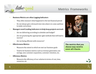 • Business Metrics are often Lagging Indicators
o They often measure what happened in the last financial period
o Do not always give a forward view into what is to come and how
to make corrections
• Managers need Leading Indicators to help keep projects on track
o Are we delivering according to schedule and budget?
o Are we practicing the appropriate agile methods that will lead to
success?
Metrics Frameworks
success?
o Are we being efficient with resources?
• Effectiveness Metrics
o Measures the extent to which we met our business goals
o Tend to be business metrics such as revenue generated, cost
savings, new customer acquisition, customer retention, etc.
• Efficiency Metrics
o Measures the efficiency of our solution in terms of cost, time,
resources, etc
44
The metrics that you
choose may need to
cover all 4 facets.
 