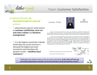 Landmark Honda: 6x
HondaPresident’s Award
winner:
• “…demonstrate superior achievement
in customer satisfaction, new-car-
unit sales volume and business
management.”
Team: Customer Satisfaction
• “…it is the highest award that a Honda
dealership can receive because it
demands the highest personal
investment and stimulates the
greatest results – satisfied, loyal
customers.”
88
“Although some of them seem to rate our entire operation, in fact they all rate my
personal performance and the scores become part of my permanent record.”
 