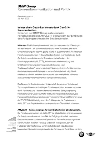 BMW Group
                       Konzernkommunikation und Politik

                       Presse-Information
                       22. April 2009



                       Immer einen Gedanken voraus dank Car-2-X-
                       Kommunikation.
                       Experten der BMW Group entwickeln im
                       Forschungsprojekt AMULETT ein System zur Erhöhung
                       des Fußgängerschutzes im Straßenverkehr.

                       München. Ein Kind springt unerwartet zwischen zwei parkenden Fahrzeugen
                       auf die Fahrbahn - ein Schreckensszenario für jeden Autofahrer. Der BMW
                       Group Forschung und Technik gelang es jetzt in Zusammenarbeit mit führenden
                       Forschungseinrichtungen in Deutschland ein System zu entwickeln, das durch
                       Car-2-X-Kommunikation solche Szenarien entschärfen kann. Im
                       Forschungsprojekt AMULETT („Aktive mobile Unfallvermeidung und
                       Unfallfolgenminderung durch kooperative Erfassungs- und
                       Trackingtechnologie“) kommuniziert das Fahrzeug mit einem Funktransponder,
                       den beispielsweise ein Fußgänger zu seinem Schutz bei sich trägt. Durch
                       kooperative Sensorik zwischen dem Auto und dem Transponder können so
                       auch verdeckte Verkehrsteilnehmer wahrgenommen werden.


                       Das Bayerische Staatsministerium für Wirtschaft, Infrastruktur, Verkehr und
                       Technologie förderte die dreijährigen Forschungsarbeiten, an denen neben der
                       BMW Forschung und Technik GmbH die Continental Safety Engineering
                       International GmbH, das Fraunhofer-Institut für Integrierte Schaltungen, das
                       Fachgebiet Höchstfrequenztechnik der Technischen Universität München sowie
                       die ZENTEC GmbH beteiligt sind. Am 6. Mai werden die Ergebnisse von
                       AMULETT zum Projektabschluss der interessierten Öffentlichkeit präsentiert.


                       AMULETT – Funktechnologie für mehr Sicherheit im Straßenverkehr.
                       Die Forscher untersuchten mit AMULETT die Möglichkeiten einer so genannten

              Firma
                       Car-2-X-Kommunikation mit dem Ziel, die Fußgängersicherheit zu erhöhen.
         Bayerische
    Motoren Werke
  Aktiengesellschaft
                       Dazu vernetzten sie bordautonome Systeme zur Fahrumfelderfassung mit der
     Postanschrift     Kommunikation zwischen Fahrzeug und einem Transponder, den der
         BMW AG
   80788 München
                       Fußgänger oder Radfahrer zu seinem Schutz bei sich trägt. Bei dieser
           Telefon
 +49-89-382-52894
                       kooperativen Sensortechnologie tauscht das Fahrzeug per Funk Daten mit dem
         Internet
www.bmwgroup.com
 