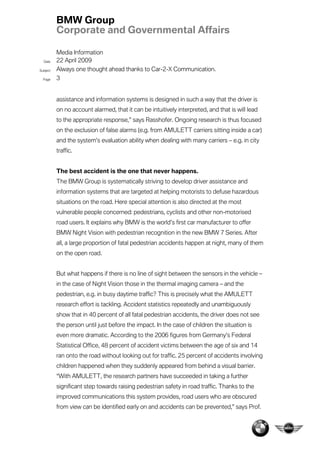BMW Group
          Corporate and Governmental Affairs

          Media Information
  Date    22 April 2009
Subject   Always one thought ahead thanks to Car-2-X Communication.
  Page    3


          assistance and information systems is designed in such a way that the driver is
          on no account alarmed, that it can be intuitively interpreted, and that is will lead
          to the appropriate response,” says Rasshofer. Ongoing research is thus focused
          on the exclusion of false alarms (e.g. from AMULETT carriers sitting inside a car)
          and the system’s evaluation ability when dealing with many carriers – e.g. in city
          traffic.


          The best accident is the one that never happens.
          The BMW Group is systematically striving to develop driver assistance and
          information systems that are targeted at helping motorists to defuse hazardous
          situations on the road. Here special attention is also directed at the most
          vulnerable people concerned: pedestrians, cyclists and other non-motorised
          road users. It explains why BMW is the world’s first car manufacturer to offer
          BMW Night Vision with pedestrian recognition in the new BMW 7 Series. After
          all, a large proportion of fatal pedestrian accidents happen at night, many of them
          on the open road.


          But what happens if there is no line of sight between the sensors in the vehicle –
          in the case of Night Vision those in the thermal imaging camera – and the
          pedestrian, e.g. in busy daytime traffic? This is precisely what the AMULETT
          research effort is tackling. Accident statistics repeatedly and unambiguously
          show that in 40 percent of all fatal pedestrian accidents, the driver does not see
          the person until just before the impact. In the case of children the situation is
          even more dramatic. According to the 2006 figures from Germany’s Federal
          Statistical Office, 48 percent of accident victims between the age of six and 14
          ran onto the road without looking out for traffic. 25 percent of accidents involving
          children happened when they suddenly appeared from behind a visual barrier.
          “With AMULETT, the research partners have succeeded in taking a further
          significant step towards raising pedestrian safety in road traffic. Thanks to the
          improved communications this system provides, road users who are obscured
          from view can be identified early on and accidents can be prevented,” says Prof.
 