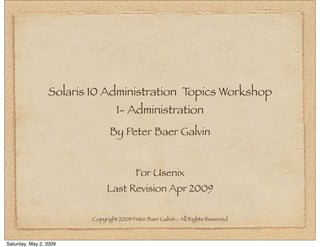 Solaris 10 Administration Topics Workshop
                                  1- Administration
                               By Peter Baer Galvin


                                          For Usenix
                              Last Revision Apr 2009

                         Copyright 2009 Peter Baer Galvin - All Rights Reserved



Saturday, May 2, 2009
 