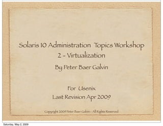 Solaris 10 Administration Topics Workshop
                                 2 - Virtualization
                               By Peter Baer Galvin


                                        For Usenix
                             Last Revision Apr 2009

                        Copyright 2009 Peter Baer Galvin - All Rights Reserved



Saturday, May 2, 2009
 