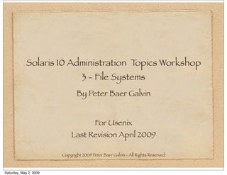 Solaris 10 Administration Topics Workshop
                                  3 - File Systems
                               By Peter Baer Galvin


                                         For Usenix
                            Last Revision April 2009

                        Copyright 2009 Peter Baer Galvin - All Rights Reserved



Saturday, May 2, 2009
 