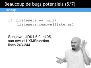 Beaucoup de bugs potentiels (5/7)
Findbugs

if (listeners == null)
listeners.remove(listener);
Sun java : JDK1.6.0, b105,
sun.awt.x11.XMSelection
lines 243-244

 