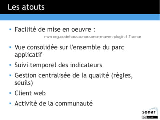 Les atouts


Facilité de mise en oeuvre :
mvn org.codehaus.sonar:sonar-maven-plugin:1.7:sonar






Vue consolidée sur l'ensemble du parc
applicatif
Suivi temporel des indicateurs
Gestion centralisée de la qualité (règles,
seuils)



Client web



Activité de la communauté

 