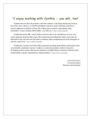 ‘I enjoy working with Cynthia - you will, too!’
“Cynthia delivers what she promises, takes the initiative to do things that need to be done
that others aren’t doing, is a valuable participant on projects and in meetings, and offers a
creative approach to problem solving. Her writing style is prolific, entertaining, witty,
informative. I enjoy working with Cynthia - you will, too!” (May 4, 2009 on LinkedIn)
“Cynthia knows her PR - trust Cynthia to tell you what to do and what not to do in very
easily understood (and do-able) steps. She's passionate and enthusiastic about causes that are
important to her, and will raise her hand to volunteer when an important job needs doing that no
one else wants to do.” (Aug. 14, 2009 on LinkedIn)
“Cynthia has a passion for books! She resurrected our dying church library and turned it into
an invaluable community resource. Cynthia is a meticulous planner, and has a knack for
developing useful systems. She also has instituted a monthly library newsletter and book of the
month which is eagerly anticipated by church members.” (April 30, 2011 on LinkedIn)
Carol Cole-Lewis
Coach/consultant
Business and marketing
 