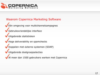Waarom Copernica Marketing Software Eén omgeving voor multichannelcampagnes Gebruiksvriendelijke interface Uitgebreide statistieken Hoge deliverability en spamchecks Koppelen met externe systemen (SOAP) Uitgebreide doelgroepselecties Al meer dan 1500 gebruikers werken met Copernica 