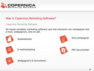 Wat is Copernica Marketing Software? Copernica Marketing Software De meest complete marketing software voor het uitvoeren van campagnes met e-mail, webpagina's, sms en pdf. Relatiebeheer E-mailmarketing Webpagina's & formulieren Sms-campagnes PDF documenten 