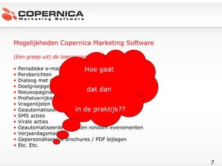Mogelijkheden Copernica Marketing Software (Een greep uit) de toepassingsgebieden Periodieke e-mailnieuwsbrief Persberichten Dialoog met de doelgroep Doelgroepgerichte campagnes Nieuwspagina’s publiceren Profielverrijkende acties Vragenlijsten rondsturen Geautomatiseerde leadopvolging SMS acties Virale acties Geautomatiseerde trajecten rondom evenementen  Verjaardagsmailings Gepersonaliseerde brochures / PDF bijlagen Etc. Etc. Hoe gaat  dat dan  in de praktijk?? 