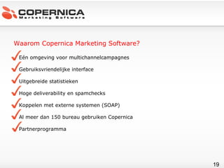 Waarom Copernica Marketing Software? Eén omgeving voor multichannelcampagnes Gebruiksvriendelijke interface Uitgebreide statistieken Hoge deliverability en spamchecks Koppelen met externe systemen (SOAP) Al meer dan 150 bureau gebruiken Copernica Partnerprogramma 