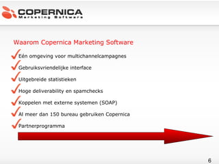 Waarom Copernica Marketing Software Eén omgeving voor multichannelcampagnes Gebruiksvriendelijke interface Uitgebreide statistieken Hoge deliverability en spamchecks Koppelen met externe systemen (SOAP) Al meer dan 150 bureau gebruiken Copernica Partnerprogramma 