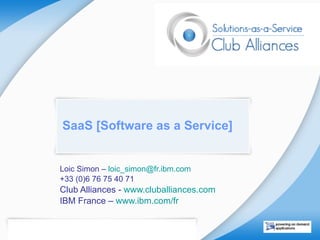 SaaS [Software as a Service] Loic Simon –  loic_simon @ fr.ibm.com   +33 (0)6 76 75 40 71 Club Alliances -  www.cluballiances.com   IBM France –  www.ibm.com/fr   “ The best way to predict  the future is to invent it”  Alan Kay 