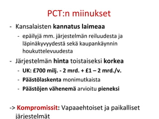 PCT:n miinukset Kansalaisten  kannatus laimeaa epäilyjä mm. järjestelmän reiluudesta ja läpinäkyvyydestä sekä kaupankäynnin houkuttelevuudesta Järjestelmän  hinta  toistaiseksi  korkea UK: £700 milj. - 2 mrd. + £1 –   2 mrd./v. Päästölaskenta  monimutkaista Päästöjen vähenemä  arvioitu  pieneksi  ->  Kompromissit :  Vapaaehtoiset ja paikalliset järjestelmät 