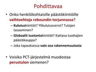 Pohdittavaa Onko henkilökohtaisille päästökiintiöille  vaihtoehtoja reboundin torjunnassa ? Kulutus kiintiöt? Ylikulutusverot? Tulojen tasaaminen?  Globaalit tuotanto kiintiöt? Kattava tuottajien päästökauppa? Joka tapauksessa  vain osa rakennemuutosta Voisiko PCT-järjestelmä muodostaa  perustulon  siemenen? 