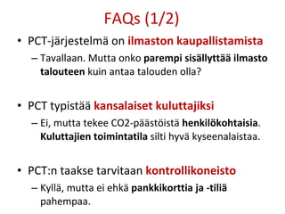 FAQs (1/2) PCT-järjestelmä on  ilmaston kaupallistamista Tavallaan. Mutta onko  parempi sisällyttää ilmasto talouteen  kuin antaa talouden olla? PCT typistää  kansalaiset kuluttajiksi Ei, mutta tekee CO2-päästöistä  henkilökohtaisia .  Kuluttajien toimintatila  silti hyvä kyseenalaistaa. PCT:n taakse tarvitaan  kontrollikoneisto Kyllä, mutta ei ehkä  pankkikorttia ja -tiliä  pahempaa. 