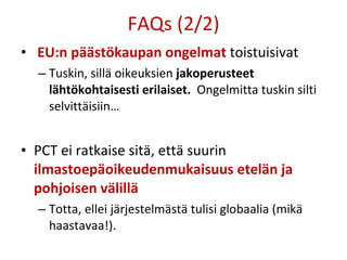 FAQs (2/2) EU:n päästökaupan ongelmat   toistuisivat Tuskin, sillä oikeuksien  jakoperusteet lähtökohtaisesti erilaiset.   Ongelmitta tuskin silti selvittäisiin… PCT ei ratkaise sitä, että suurin  ilmastoepäoikeudenmukaisuus etelän ja pohjoisen välillä Totta, ellei järjestelmästä tulisi globaalia (mikä haastavaa!).  