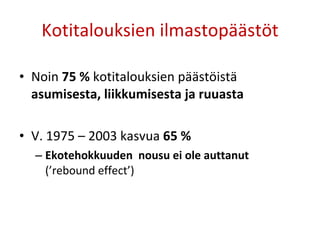 Kotitalouksien ilmastopäästöt Noin  75 %  kotitalouksien päästöistä  asumisesta, liikkumisesta ja ruuasta V. 1975 – 2003 kasvua  65 % Ekotehokkuuden  nousu ei ole auttanut  (’rebound effect’) 