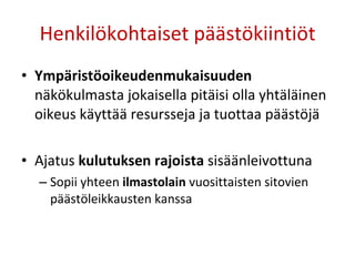 Henkilökohtaiset päästökiintiöt Ympäristöoikeudenmukaisuuden  näkökulmasta jokaisella pitäisi olla yhtäläinen oikeus käyttää resursseja ja tuottaa päästöjä Ajatus  kulutuksen rajoista  sisäänleivottuna Sopii yhteen  ilmastolain  vuosittaisten sitovien päästöleikkausten kanssa 