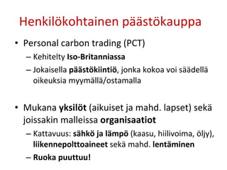 Henkilökohtainen päästökauppa  Personal carbon trading (PCT) Kehitelty  Iso-Britanniassa Jokaisella  päästökiintiö , jonka kokoa voi säädellä oikeuksia myymällä/ostamalla Mukana  yksilöt  (aikuiset ja mahd. lapset) sekä joissakin malleissa  organisaatiot Kattavuus:  sähkö ja lämpö  (kaasu, hiilivoima, öljy),  liikennepolttoaineet  sekä mahd.  lentäminen Ruoka puuttuu! 