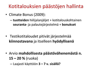 Kotitalouksien päästöjen hallinta Climate Bonus (2009):  tuotteiden  hiilijalanjäljet + kotitalouskohtainen  seuranta-  ja palautejärjestelmä +  bonukset Testikotitaloudet pitivät järjestelmää  kiinnostavana  ja itselleen  hyödyllisenä Arvio  mahdollisesta päästövähenemästä n. 15 – 20 %  (ruoka) Laajasti käyttöön  3 – 7 v. sisällä? 