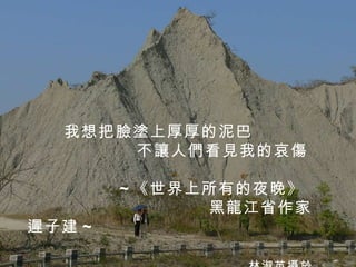 我想把臉塗上厚厚的泥巴 不讓人們看見我的哀傷 ~ 《世界上所有的夜晚》  黑龍江省作家  遲子建 ~ 林淑英攝於高雄田寮月世界 