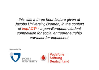 this was a three hour lecture given at
     Jacobs University, Bremen, in the context
       of impACT3 - a pan-European student
      competition for social entrepreneurship
              www.act-for-impact.net

sponsored by
 