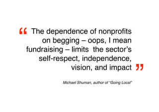 “ The dependence of nonproﬁts
     on begging – oops, I mean
fundraising – limits the sectorʼs
    self-respect, independence,


                                                     
”
              vision, and impact
           Michael Shuman, author of “Going Local”
 