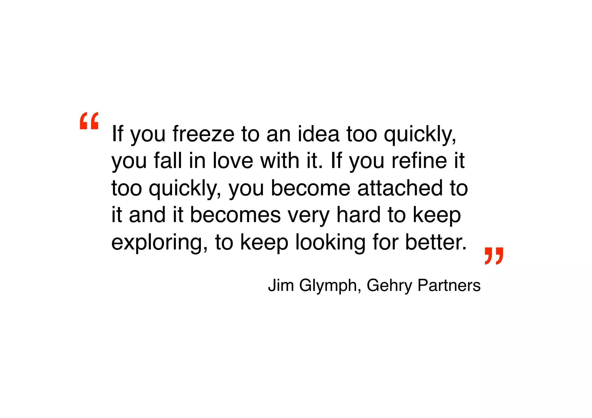 “   If you freeze to an idea too quickly,
    you fall in love with it. If you reﬁne it
    too quickly, you become attached to
    it and it becomes very hard to keep
    exploring, to keep looking for better.

                                                ”
                     Jim Glymph, Gehry Partners 
 