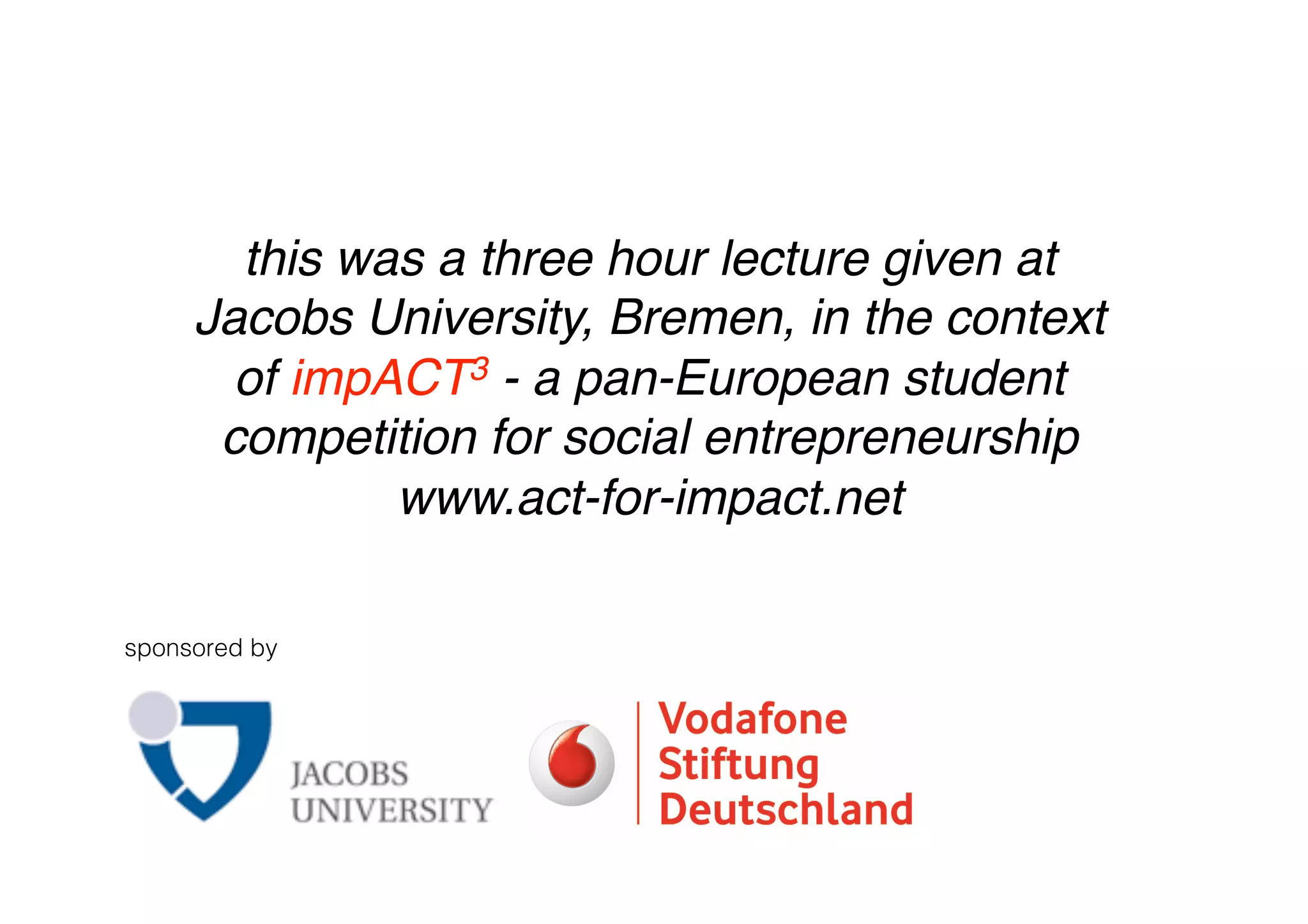 this was a three hour lecture given at
     Jacobs University, Bremen, in the context
       of impACT3 - a pan-European student
      competition for social entrepreneurship
              www.act-for-impact.net

sponsored by
 