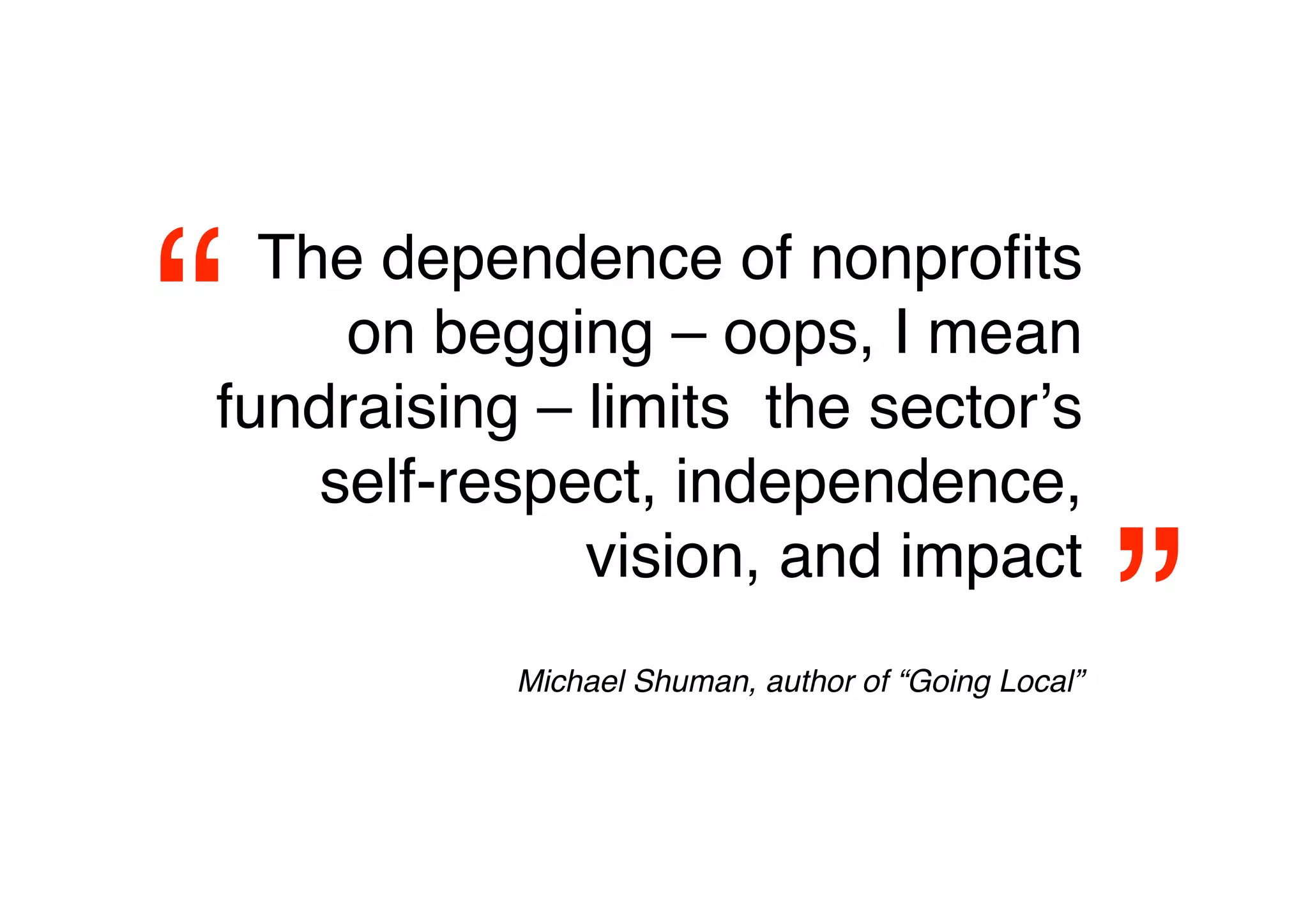 “ The dependence of nonproﬁts
     on begging – oops, I mean
fundraising – limits the sectorʼs
    self-respect, independence,


                                                     
”
              vision, and impact
           Michael Shuman, author of “Going Local”
 