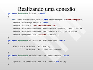 Realizando uma conexão
private function listar():void
{
   var remote:RemoteObject = new RemoteObject("CanalAmfphp");
    remote.showBusyCursor = true;
    remote.source = "vo.UsuarioService";
    remote.addEventListener(ResultEvent.RESULT, resultListar)
    remote.addEventListener(FaultEvent.FAULT, ErroListar)
    remote.getOperation("Listar").send();
}
private function ErroListar(e:FaultEvent):void
{
    Alert.show(e.fault.faultString,
               e.fault.faultCode.toString());
}
private function resultListar(e:ResultEvent):void
{
    dgUsuarios.dataProvider = e.result as Array;
}
 