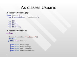 As classes Usuario
A classe vo/Usuario.php
class Usuario {
  var $_explicitType = "vo.Usuario";

    var   $ID;
    var   $Nome;
    var   $Email;
    var   $Endereco;
}

A classe vo/Usuario.as
package vo
{
  [RemoteClass(alias="vo.Usuario")]
  [Bindable]
  public class Usuario
  {
    public var ID:String;
    public var Nome:String;
    public var Email:String;
    public var Endereco:String;
  }
}
 