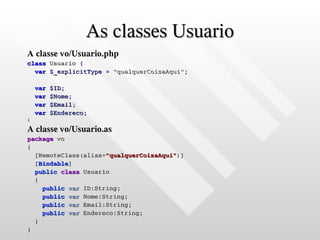 As classes Usuario
A classe vo/Usuario.php
class Usuario {
  var $_explicitType = "qualquerCoisaAqui";

    var   $ID;
    var   $Nome;
    var   $Email;
    var   $Endereco;
}

A classe vo/Usuario.as
package vo
{
  [RemoteClass(alias="qualquerCoisaAqui")]
  [Bindable]
  public class Usuario
  {
    public var ID:String;
    public var Nome:String;
    public var Email:String;
    public var Endereco:String;
  }
}
 