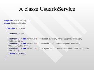 A classe UsuarioService
require("Usuario.php");
class UsuarioService
{
  function Listar()
  {
    $retorno = '';

         $retorno[] = new Usuario(1,   "Eduardo Kraus", "contato@mxml.com.br",
        "Palhoça SC");
         $retorno[] = new Usuario(2,   "Usuarios 2",   "usuario@mxml.com.br",
        "Florianópolis SC");
         $retorno[] = new Usuario(3,   "Estagiario",   "estagiario@mxml.com.br", "São
        José SC");
         return $retorno;
    }
}
 