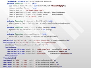 [Bindable] private var selectedPerson:Usuario;
    private function listar():void{
      var remote:RemoteObject = new RemoteObject("CanalAmfphp");
      remote.showBusyCursor = true;
      remote.source = "vo.UsuarioService";
      remote.addEventListener(ResultEvent.RESULT, resultListar)
      remote.addEventListener(FaultEvent.FAULT,    ErroListar)
      remote.getOperation("Listar").send();
    }
    private function ErroListar(e:FaultEvent):void{
      Alert.show(e.fault.faultString, e.fault.faultCode.toString());
    }
    private function resultListar(e:ResultEvent):void{
      dgUsuarios.dataProvider = e.result as Array;
    }
    private function selecionaUsuario():void{
      selectedPerson = Usuario(dgUsuarios.selectedItem);
    }
<mx:Button x="10" y="10" label="Listar usuários" click="listar()"/>
<mx:DataGrid x="10" y="40" width="400" id="dgUsuarios"
  itemClick="selecionaUsuario()" height="144">
  <mx:columns>
    <mx:DataGridColumn headerText="Nome completo" dataField="Nome"/>
    <mx:DataGridColumn headerText="E-mail"     dataField="Email"/>
    <mx:DataGridColumn headerText="Endereço"     dataField="Endereco"/>
  </mx:columns>
</mx:DataGrid>
<mx:Label x="128" y="208" text="{selectedPerson.ID}"/>
<mx:Label x="128" y="234" text="{selectedPerson.Nome}"/>
<mx:Label x="128" y="260" text="{selectedPerson.Email}"/>
<mx:Label x="126" y="286" text="{selectedPerson.Endereco}"/>
 