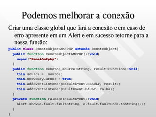 Podemos melhorar a conexão
Criar uma classe global que fará a conexão e em caso de
  erro apresente em um Alert e em sucesso retorne para a
  nossa função:
public class RemoteObjectAMFPHP extends RemoteObject{
  public function RemoteObjectAMFPHP():void{
    super("CanalAmfphp")
  }
  public function Remoto(_source:String, result:Function):void{
    this.source = _source;
    this.showBusyCursor = true;
    this.addEventListener(ResultEvent.RESULT, result);
    this.addEventListener(FaultEvent.FAULT, Falha);
  }
  private function Falha(e:FaultEvent):void{
    Alert.show(e.fault.faultString, e.fault.faultCode.toString());
  }
}
 